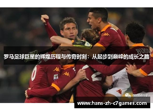罗马足球巨星的辉煌历程与传奇时刻：从起步到巅峰的成长之路