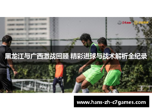 黑龙江与广西激战回顾 精彩进球与战术解析全纪录