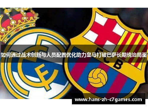 如何通过战术创新与人员配置优化助力皇马打破巴萨长期统治局面