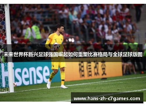 未来世界杯新兴足球强国崛起如何重塑比赛格局与全球足球版图
