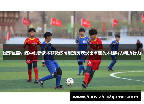 足球巨星训练中创新战术获教练高度赞赏表现出卓越战术理解力与执行力